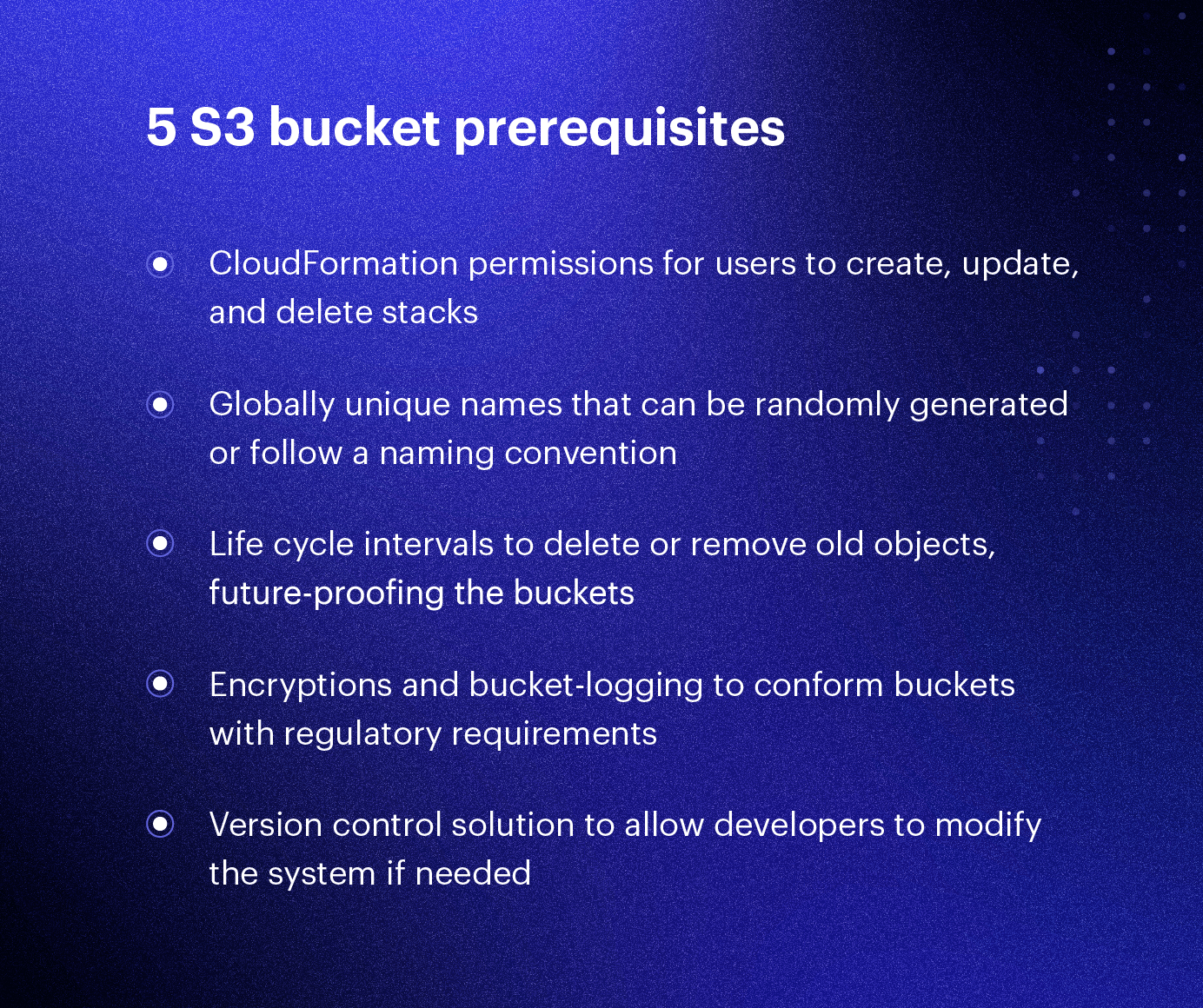 S3 bucket prerequisites: 1) CloudFormation permissions for users to create, update and delete stacks. 2) Globally unique names that can be randomly generated or follow a naming convention. 3) Life cycle intervals to delete or remove old objects, future-proofing the buckets. 4) Encryptions and bucket-logging to conform buckets with regulatory requirement. 5) Version control solution to allow developers to modify the system if needed
